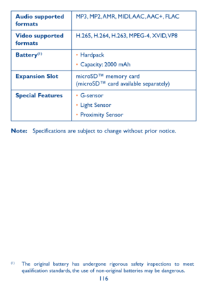 Page 118116
Audio supported formatsMP3,  MP2, AMR,  MIDI, AAC, AAC+,  FLAC
Video supported formatsH.265, H.264, H.263, MPEG-4, XVID, VP8
Battery(1)•	Hardpack
•	Capacity: 2000 mAh
Expansion SlotmicroSD™ memory card (microSD™ card available separately)
Special Features•	G-sensor
•	Light Sensor
•	Proximity Sensor
Note: Specifications are subject to change without prior notice. (1)
(1)  The original battery has undergone rigorous safety inspections to meet qualification standards, the use of non-original batteries...