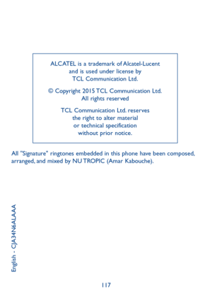 Page 119117
ALCATEL is a trademark of Alcatel-Lucent and is used under license by  TCL Communication Ltd. 
© Copyright 2015 TCL Communication Ltd.  All rights reserved
TCL Communication Ltd. reserves  the right to alter material  or technical specification  without prior notice.
English - CJA34N6ALAAA
All "Signature" ringtones embedded in this phone have been composed, arranged, and mixed by NU TROPIC (Amar Kabouche). 