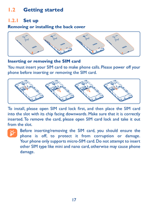 Page 1917
1�2 Getting started
1�2�1 Set up
Removing or installing the back cover 
Inserting or removing the SIM card 
You must insert your SIM card to make phone calls. Please power off your phone before inserting or removing the SIM card.
To install, please open SIM card lock first, and then place the SIM card into the slot with its chip facing downwards. Make sure that it is correctly inserted. To remove the card, please open SIM card lock and take it out from the slot.
 
Before inserting/removing the SIM...