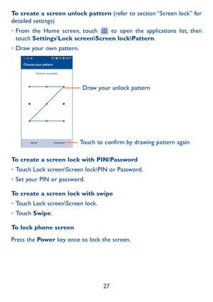 Page 2927
To create a screen unlock pattern (refer to section “Screen lock” for detailed settings)
•	From the Home screen, touch  to open the applications list, then touch Settings\Lock screen\Screen lock\Pattern.
•	Draw your own pattern.
Draw your unlock pattern 
Touch to confirm by drawing pattern again
To create a screen lock with PIN/Password
•	Touch Lock screen\Screen lock\PIN or Password.
•	Set your PIN or password.
To create a screen lock with swipe
•	Touch Lock screen\Screen lock.
•	Touch Swipe.
To lock...