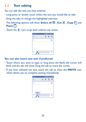 Page 3432
2�2 Text editing
You can edit the text you have entered.
•	Long press or double touch within the text you would like to edit.
•	Drag the tabs to change the highlighted selection.
•	The following options will show: Select all  , Cut  , Copy  and 
Paste  . 
•	Touch the  icon to go back without any action.
You can also insert new text if preferred
•	Touch where you want to type, or long press the blank, the cursor will blink and the tab will show. Drag the tab to move the cursor.
•	If you have selected...