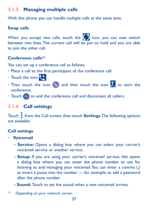 Page 3937
3�1�5 Managing multiple calls
With this phone you can handle multiple calls at the same time. 
Swap calls
When you accept two calls, touch the  icon, you can now switch between two lines. The current call will be put on hold and you are able to join the other call.
Conference calls(1)
You can set up a conference call as follows. 
•	Place a call to the first participant of the conference call. 
•	Touch the icon  .
•	Then touch the icon  and then touch the icon  to start the conference.
•	Touch  to end...