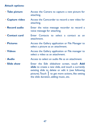 Page 4947
Attach options:
•	Take pictureAccess the Camera to capture a new picture for attaching.
•	Capture videoAccess the Camcorder to record a new video for attaching.
•	Record audio Enter the voice message recorder to record a voice message for attaching.
•	Contact cardEnter Contacts to select a contact as an attachment.
•	PicturesAccess the Gallery application or File Manager to select a picture as an attachment.
•	VideosAccess the Gallery application or File manager to select a video as an attachment.
•...