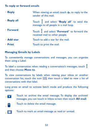 Page 5553
To reply or forward emails
•	ReplyWhen viewing an email, touch  to reply to the sender of this mail.
•	Reply allTouch  and select “Reply all” to send the message to all people in a mail loop.
•	ForwardTouch  and select “Forward” to forward the received mail to other people.
•	Add starTouch to add a star for the mail.
•	PrintTouch to print the mail.
Managing Gmails by Labels
To conveniently manage conversations and messages, you can organize them using a Label.
To label a conversation when reading a...