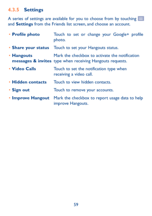 Page 6159
4�3�5 Settings
A series of settings are available for you to choose from by touching  and Settings from the Friends list screen, and choose an account.
•	Profile photoTouch to set or change your Google+ profile photo. 
•	Share your statusTouch to set your Hangouts status.
•	Hangouts messages & invitesMark the checkbox to activate the notification type when receiving Hangouts requests.
•	Video CallsTouch to set the notification type when receiving a video call.
•	Hidden contactsTouch to view hidden...