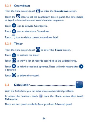 Page 6664
5�2�3 Countdown
From the Time screen, touch  to enter the Countdown screen.
Touch the  icon to set the countdown time in panel. The time should be typed in hour, minute and second number sequence.
Touch  icon to activate Countdown.
Touch  icon to deactivate Countdown.
Touch  icon to delete current countdown label.
5�2�4 Timer
From the Time screen, touch  to enter the Timer screen.
Touch  to activate the timer.
Touch  to show a list of records according to the updated time.
Touch  to halt the total and...