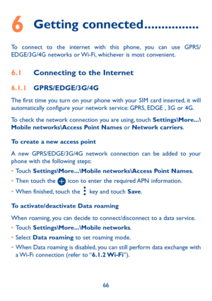 Page 6866
6 Getting connected ����������������
To connect to the internet with this phone, you can use GPRS/EDGE/3G/4G networks or Wi-Fi, whichever is most convenient.
6�1 Connecting to the Internet
6�1�1 GPRS/EDGE/3G/4G
The first time you turn on your phone with your SIM card inserted, it will automatically configure your network service: GPRS, EDGE , 3G or 4G. 
To check the network connection you are using, touch Settings\More���\Mobile networks\Access Point Names or Network carriers.
To create a new access...