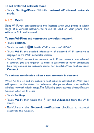 Page 6967
To set preferred network mode
•	Touch Settings\More���\Mobile networks\Preferred network mode.
6�1�2 Wi-Fi
Using Wi-Fi, you can connect to the Internet when your phone is within range of a wireless network. Wi-Fi can be used on your phone even without a SIM card inserted.
To turn Wi-Fi on and connect to a wireless network
•	Touch Settings.
•	Touch the switch  beside Wi-Fi to turn on/off Wi-Fi.
•	Touch Wi-Fi, the detailed information of detected Wi-Fi networks is displayed in the Wi-Fi networks...