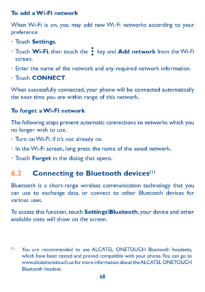 Page 7068
To add a Wi-Fi network
When Wi-Fi is on, you may add new Wi-Fi networks according to your preference. 
•	Touch Settings. 
•	Touch Wi-Fi, then touch the  key and Add network from  the Wi-Fi screen.
•	Enter the name of the network and any required network information.
•	Touch CONNECT.
When successfully connected, your phone will be connected automatically the next time you are within range of this network.
To forget a Wi-Fi network
The following steps prevent automatic connections to networks which you...