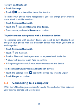 Page 7169
To turn on Bluetooth
•	Touch Settings�
•	Touch  to activate/deactivate this function.
To make your phone more recognisable, you can change your phone's name which is visible to others.
•	Touch Settings\Bluetooth.
•	Touch the  icon and Rename this device.
•	Enter a name, and touch Rename to confirm.
To pair/connect your phone with a Bluetooth device 
To exchange data with another device, you need to turn Bluetooth on and pair your phone with the Bluetooth device with which you want to exchange...