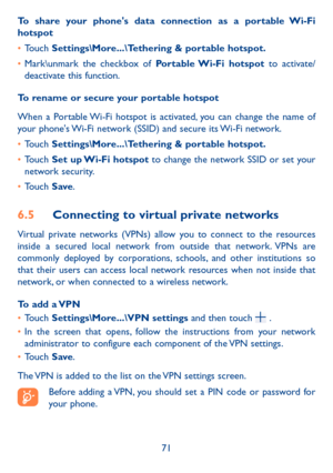 Page 7371
To share your phone's data connection as a portable Wi-Fi hotspot
•	Touch Settings\More���\Tethering & portable hotspot�
•	Mark\unmark the checkbox of Portable Wi-Fi  hotspot to activate/deactivate this function.
To rename or secure your portable hotspot
When a Portable Wi-Fi hotspot is activated, you can change the name of your phone's Wi-Fi network (SSID) and secure its Wi-Fi network.
•	Touch Settings\More���\Tethering & portable hotspot�
•	Touch Set up Wi-Fi hotspot to change the network...