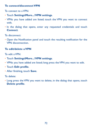 Page 7472
To  connect/disconnect VPN
To connect to a VPN:
•	Touch Settings\More���\VPN settings.
•	VPNs you have added are listed; touch the VPN you want to connect with.
•	In the dialog that opens, enter any requested credentials and touch Connect.
To disconnect:
•	Open the Notification panel and touch the resulting notification for the VPN disconnection.
To edit/delete a VPN
To edit a VPN:
•	Touch Settings\More���\VPN settings.
•	VPNs you have added are listed; long press the VPN you want to edit.
•	Touch...