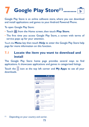 Page 7573
7 Google Play Store(1) ���������
Google Play Store is an online software store, where you can download and install applications and games to your Android Powered Phone.
To open Google Play Store:
•	Touch  from the Home screen, then touch Play Store.
•	The first time you access Google Play Store, a screen with terms of service pops up for your attention.
Touch the Menu key then touch Help to enter the Google Play Store help page for more information on this function.
7�1 Locate the item you want to...