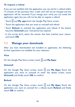 Page 7876
To request a refund
If you are not satisfied with the application, you can ask for a refund within 15 minutes of the purchase. Your credit card will not be charged and the application will be removed. If you change your mind, you can install the application again, but you will not be able to request a refund.
•	Touch  and My apps from the Google Play Store screen.
•	Touch the application that you want to uninstall and refund.
•	Touch Refund to uninstall the application and refund. If the button...