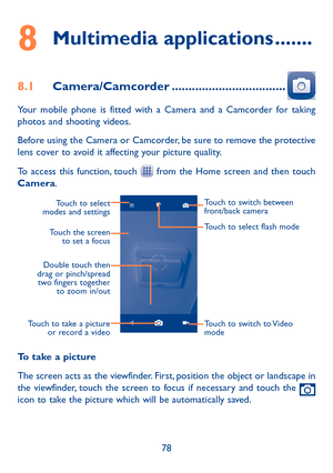 Page 8078
8 Multimedia applications �������
8�1 Camera/Camcorder ����������������������������������
Your mobile phone is fitted with a Camera and a Camcorder for taking photos and shooting videos.
Before using the Camera or Camcorder, be sure to remove the protective lens cover to avoid it affecting your picture quality.
To access this function, touch  from the Home screen and then touch Camera.
Touch to select 
modes and settings
Double touch then 
drag or pinch/spread  two fingers together  to zoom in/out...