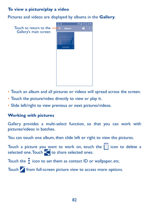 Page 8482
To view a picture/play a video
Pictures and videos are displayed by albums in the Gallery.
    
Touch to return to the Gallery's main screen
•	Touch an album and all pictures or videos will spread across the screen.
•	Touch the picture/video directly to view or play it.
•	Slide left/right to view previous or next pictures/videos.
Working with pictures
Gallery provides a multi-select function, so that you can work with pictures/videos in batches.
You can touch one album, then slide left or right to...