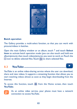 Page 8583
Batch operation
The Gallery provides a multi-select function, so that you can work with pictures/videos in batches.
Open the main Gallery window or an album, touch  and touch Select item to activate batch operation mode (you can also touch and hold one album/picture), then touch videos/pictures you want to work on. Touch the  icon to delete selected files. Touch  to share selected files.
8�3 YouTube ������������������������������������������������������ 
YouTube is an online video-sharing service...