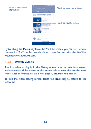 Page 8684
Touch to show more 
information.Touch to search for a video.
Touch to play the video .
By touching the Menu key from the YouTube screen, you can set General settings for YouTube. For details about these features, visit the YouTube website: www.YouTube.com.
8�3�1 Watch videos
Touch a video to play it. In the Playing screen, you can view information and comments of the video and also access related ones. You can also rate, share, label as favorite, create a new playlist, etc. from this screen.
To exit...