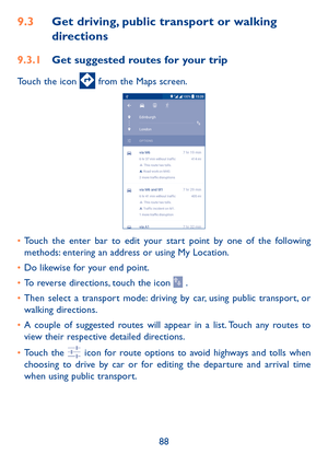 Page 9088
9�3 Get driving, public transport or walking 
directions
9�3�1 Get suggested routes for your trip
Touch the icon  from the Maps screen.
•	Touch the enter bar to edit your start point by one of the following methods: entering an address or using My Location.
•	Do likewise for your end point. 
•	To reverse directions, touch the icon  .
•	Then select a transport mode: driving by car, using public transport, or walking directions. 
•	A couple of suggested routes will appear in a list. Touch any routes to...