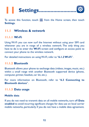 Page 9593
11 Settings ��������������������������
To access this function, touch  from the Home screen, then touch Settings.
11�1 Wireless & network
11�1�1 Wi-Fi
Using Wi-Fi you can now surf the Internet without using your SIM card whenever you are in range of a wireless network. The only thing you have to do is to enter the Wi-Fi screen and configure an access point to connect your phone to the wireless network.
For detailed instructions on using Wi-Fi, refer to “6�1�2 Wi-Fi”.
11�1�2 Bluetooth 
Bluetooth allows...