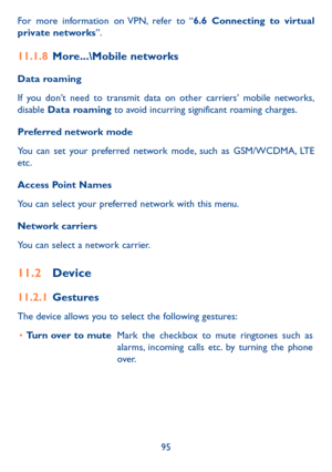 Page 9795
For more information on VPN, refer to “6�6 Connecting to virtual private networks”.
11�1�8 More���\Mobile networks
Data roaming 
If you don’t need to transmit data on other carriers’ mobile networks, disable Data roaming to avoid incurring significant roaming charges.
Preferred network mode
You can set your preferred network mode, such as GSM/WCDMA, LTE etc.
Access Point Names
You can select your preferred network with this menu.
Network carriers
You can select a network carrier.
11�2 Device
11�2�1...