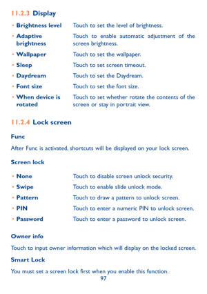 Page 9997
11�2�3 Display
•	Brightness levelTouch to set the level of brightness.
•	Adaptive brightnessTouch to enable automatic adjustment of the screen brightness.
•	WallpaperTouch to set the wallpaper.
•	SleepTouch to set screen timeout.
•	DaydreamTouch to set the Daydream.
•	Font sizeTouch to set the font size.
•	When device is rotatedTouch to set whether rotate the contents of the screen or stay in portrait view.
11�2�4 Lock screen
Func
After Func is activated, shortcuts will be displayed on your lock...