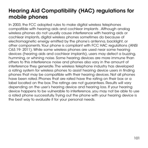 Page 103101
Hearing Aid Compatibility (HAC) regulations for 
mobile phones
In 2003, the FCC adopted rules to make digital wireless telephones compatible with hearing aids and cochlear implants . Although analog wireless phones do not usually cause interference with hearing aids or cochlear implants, digital wireless phones sometimes do because of electromagnetic energy emitted by the phone’s antenna, backlight, or other components. Your phone is compliant with FCC HAC regulations (ANSI C63.19- 2011). While some...