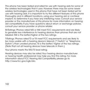 Page 104102
This phone has been tested and rated for use with hearing aids for some of the wireless technologies that it uses. However, there may be some newer wireless technologies used in this phone that have not been tested yet for use with hearing aids. It is important to try the different features of this phone thoroughly and in different locations, using your hearing aid or cochlear implant, to determine if you hear any interfering noise. Consult your service provider or the manufacturer of this phone for...