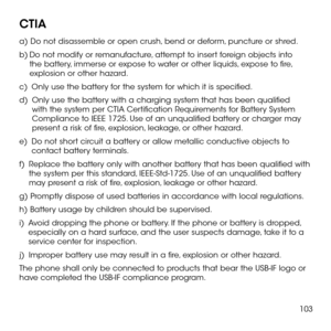 Page 105103
CTIA 
a) Do not disassemble or open crush, bend or deform, puncture or shred. 
b)  Do not modify or remanufacture, attempt to insert foreign objects into the battery, immerse or expose to water or other liquids, expose to fire, explosion or other hazard. 
c)   Only use the battery for the system for which it is specified. 
d)   Only use the battery with a charging system that has been qualified with the system per CTIA Certification Requirements for Battery System Compliance to IEEE 1725. Use of an...