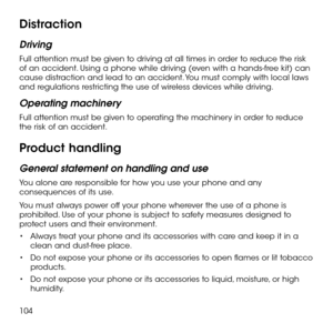 Page 106104
Distraction
Driving
Full attention must be given to driving at all times in order to reduce the risk of an accident. Using a phone while driving (even with a hands-free kit) can cause distraction and lead to an accident. You must comply with local laws and regulations restricting the use of wireless devices while driving.
Operating machinery
Full attention must be given to operating the machinery in order to reduce the risk of an accident.
Product handling
General statement on handling and use
You...