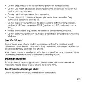 Page 107105
•	Do not drop, throw, or try to bend your phone or its accessories.
•	Do not use harsh chemicals, cleaning solvents, or aerosols to clean the device or its accessories.
•	Do not paint your phone or its accessories.
•	Do not attempt to disassemble your phone or its accessories. Only authorized personnel can do so.
•	Do not expose your phone or its accessories to extreme temperatures, minimum 14°F and maximum 113°F (minimum –10°C and maximum + 45°C).
•	Please check local regulations for disposal of...