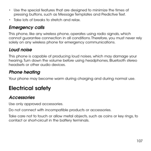 Page 109107
•	Use the special features that are designed to minimize the times of pressing buttons, such as Message Templates and Predictive Text.
•	Take lots of breaks to stretch and relax.
Emergency calls
This phone, like any wireless phone, operates using radio signals, which cannot guarantee connection in all conditions. Therefore, you must never rely solely on any wireless phone for emergency communications.
Loud noise
This phone is capable of producing loud noises, which may damage your hearing. Turn down...