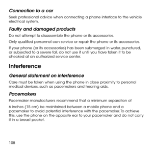 Page 110108
Connection to a car
Seek professional advice when connecting a phone interface to the vehicle electrical system.
Faulty and damaged products
Do not attempt to disassemble the phone or its accessories.
Only qualified personnel can service or repair the phone or its accessories.
If your phone (or its accessories) has been submerged in water, punctured, or subjected to a severe fall, do not use it until you have taken it to be checked at an authorized service center.
Interference
General statement on...