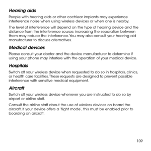 Page 111109
Hearing aids
People with hearing aids or other cochlear implants may experience interference noise when using wireless devices or when one is nearby.
The level of interference will depend on the type of hearing device and the distance from the interference source, increasing the separation between them may reduce the interference. You may also consult your hearing aid manufacturer to discuss alternatives.
Medical devices
Please consult your doctor and the device manufacturer to determine if using...