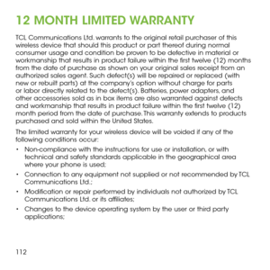 Page 114112
12 MONTH LIMITED WARRANTY
TCL Communications Ltd. warrants to the original retail purchaser of this wireless device that should this product or part thereof during normal consumer usage and condition be proven to be defective in material or workmanship that results in product failure within the first twelve (12) months from the date of purchase as shown on your original sales receipt from an authorized sales agent. Such defect(s) will be repaired or replaced (with new or rebuilt parts) at the...