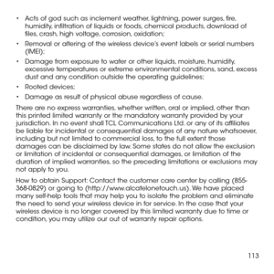 Page 115113
•	Acts of god such as inclement weather, lightning, power surges, fire, humidity, infiltration of liquids or foods, chemical products, download of files, crash, high voltage, corrosion, oxidation;
•	Removal or altering of the wireless device’s event labels or serial numbers (IMEI);
•	Damage from exposure to water or other liquids, moisture, humidity, excessive temperatures or extreme environmental conditions, sand, excess dust and any condition outside the operating guidelines;
•	Rooted devices;
•...