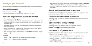 Page 1475455
Navegar por Internet
Use la aplicación Navegador para ver páginas web y buscar información.
Uso del Navegador
En la pantalla de inicio, toque  . 
El Navegador también se abre cuando se toca un link web. 
Abrir una página web o buscar en Internet
1 .   Abra la aplicación Navegador.
2 .   Toque el cuadro de dirección de la parte superior de la página web. Si el cuadro de dirección no aparece, desplácese hasta la parte superior de la página web.
3 .   Ingrese la dirección (URL) de una página web. O...