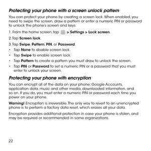 Page 2422
Protecting your phone with a screen unlock pattern
You can protect your phone by creating a screen lock. When enabled, you need to swipe the screen, draw a pattern or enter a numeric PIN or password to unlock the phone’s screen and keys.
1. From the home screen, tap  > Settings > Lock screen.
2. Tap Screen lock.
3. Tap Swipe, Pattern, PIN, or Password.
•	Tap None to disable screen lock.
•	Tap Swipe to enable screen lock.
•	Tap Pattern to create a pattern you must draw to unlock the screen.
•	Tap PIN...