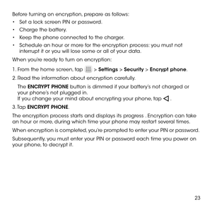 Page 2523
Before turning on encryption, prepare as follows:
•	Set a lock screen PIN or password.
•	Charge the battery.
•	Keep the phone connected to the charger.
•	Schedule an hour or more for the encryption process: you must not interrupt it or you will lose some or all of your data.
When you’re ready to turn on encryption:
1. From the home screen, tap  > Settings > Security > Encrypt phone.
2. Read the information about encryption carefully. 
The ENCRYPT PHONE button is dimmed if your battery’s not charged or...