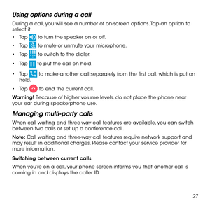 Page 2927
Using options during a call
During a call, you will see a number of on-screen options. Tap an option to select it. 
•	Tap  to turn the speaker on or off.
•	Tap  to mute or unmute your microphone.
•	Tap  to switch to the dialer.
•	Tap  to put the call on hold.
•	Tap  to make another call separately from the first call, which is put on hold.
•	Tap  to end the current call.
Warning! Because of higher volume levels, do not place the phone near your ear during speakerphone use.
Managing multi-party calls...