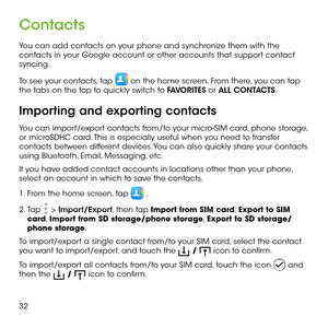 Page 3432
Contacts
You can add contacts on your phone and synchronize them with the contacts in your Google account or other accounts that support contact syncing.
To see your contacts, tap  on the home screen. From there, you can tap the tabs on the top to quickly switch to FAVORITES or ALL CONTACTS.
Importing and exporting contacts
You can import/export contacts from/to your micro-SIM card, phone storage, or microSDHC card. This is especially useful when you need to transfer contacts between different...