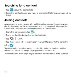Page 3634
Searching for a contact
1. Tap  above the contacts list.
2.  Enter the contact name you want to search for. Matching contacts will be listed.
Joining contacts
As your phone synchronizes with multiple online accounts, you may see duplicate entries for the same contact. You can merge all the separate information of a contact into one entry in the Contacts list.
1. From the home screen, tap  .
2. Tap a contact to display the contact’s details.
3. Tap  >  > Join. 
4. Tap the contact whose information you...