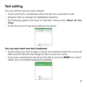 Page 3937
Text editing
You can edit the text you have entered.
•	Touch and hold or double-tap within the text you would like to edit.
•	Drag the tabs to change the highlighted selection.
•	The following options will show: To edit text, choose from: Select all, Cut, Copy. 
•	Touch the  icon to go back without any action.
You can also insert new text if preferred
•	Touch where you want to type, or touch and hold the blank, the cursor will blink and the tab will show. Drag the tab to move the cursor.
•	If you have...