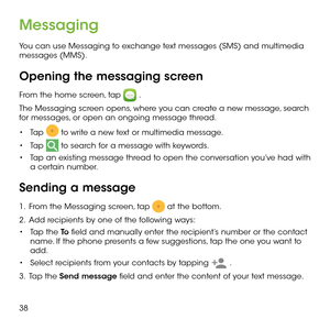 Page 4038
Messaging
You can use Messaging to exchange text messages (SMS) and multimedia messages (MMS).
Opening the messaging screen
From the home screen, tap  .
The Messaging screen opens, where you can create a new message, search for messages, or open an ongoing message thread.
•	Tap  to write a new text or multimedia message.
•	Tap  to search for a message with keywords.
•	Tap an existing message thread to open the conversation you’ve had with a certain number. 
Sending a message
1 .   From the Messaging...