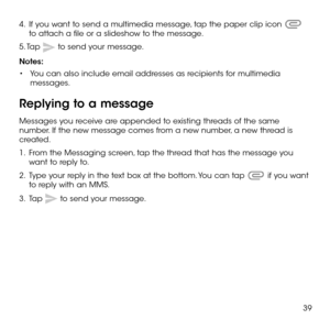 Page 4139
4 .   If you want to send a multimedia message, tap the paper clip icon  to attach a file or a slideshow to the message.
5. Tap  to send your message.
Notes: 
•	You can also include email addresses as recipients for multimedia messages.
Replying to a message
Messages you receive are appended to existing threads of the same number. If the new message comes from a new number, a new thread is created.
1 .   From the Messaging screen, tap the thread that has the message you want to reply to.
2 .   Type...