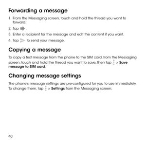 Page 4240
Forwarding a message
1 .   From the Messaging screen, touch and hold the thread you want to forward.
2 .   Tap  .
3 .   Enter a recipient for the message and edit the content if you want.
4 .   Tap  to send your message.
Copying a message
To copy a text message from the phone to the SIM card, from the Messaging 
screen, touch and hold the thread you want to save, then tap  > Save message to SIM card.
Changing message settings
The phone’s message settings are pre-configured for you to use immediately....