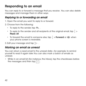 Page 4442
Responding to an email
You can reply to or forward a message that you receive . You can also delete messages and manage them in other ways.
Replying to or forwarding an email
1. Open the email you want to reply to or forward.
2. Choose from the following: 
•	To reply to the sender, tap  .
•	To reply to the sender and all recipients of the original email, tap  > Reply all.
•	To forward the email to someone else, tap  > Forward or  when your phone screen is reversible.
3. Edit your message and tap  ....