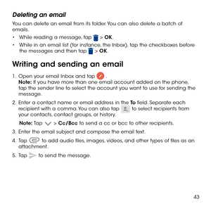 Page 4543
Deleting an email
You can delete an email from its folder. You can also delete a batch of emails.
•	While reading a message, tap  > OK.
•	While in an email list (for instance, the Inbox), tap the checkboxes before the messages and then tap  > OK.
Writing and sending an email
1 .   Open your email Inbox and tap  . Note: If you have more than one email account added on the phone, tap the sender line to select the account you want to use for sending the message.
2 .   Enter a contact name or email...