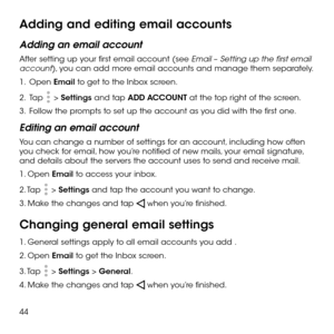 Page 4644
Adding and editing email accounts
Adding an email account
After setting up your first email account (see Email – Setting up the first email account), you can add more email accounts and manage them separately.
1 .   Open Email to get to the Inbox screen.
2 .   Tap  > Settings and tap ADD ACCOUNT at the top right of the screen.
3 .   Follow the prompts to set up the account as you did with the first one.
Editing an email account
You can change a number of settings for an account, including how often...