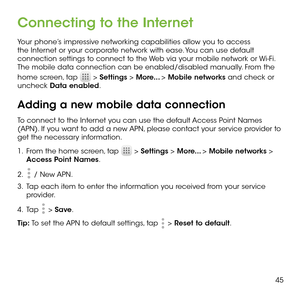 Page 4745
Connecting to the Internet
Your phone’s impressive networking capabilities allow you to access the Internet or your corporate network with ease. You can use default connection settings to connect to the Web via your mobile network or Wi-Fi. The mobile data connection can be enabled/disabled manually. From the 
home screen, tap  > Settings > More... > Mobile networks and check or uncheck Data enabled.
Adding a new mobile data connection
To connect to the Internet you can use the default Access Point...